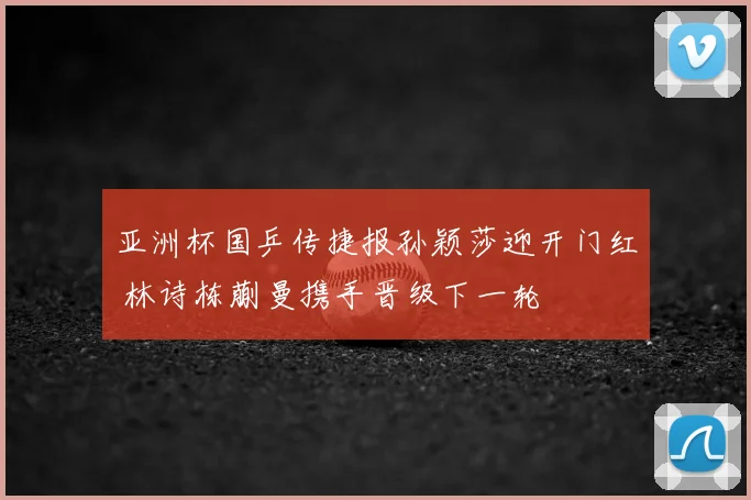 亚洲杯国乒传捷报孙颖莎迎开门红 林诗栋蒯曼携手晋级下一轮