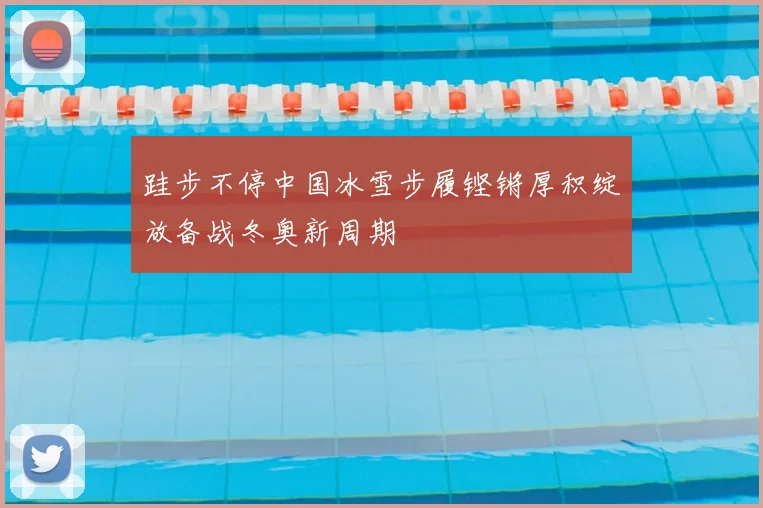 跬步不停中国冰雪步履铿锵厚积绽放备战冬奥新周期