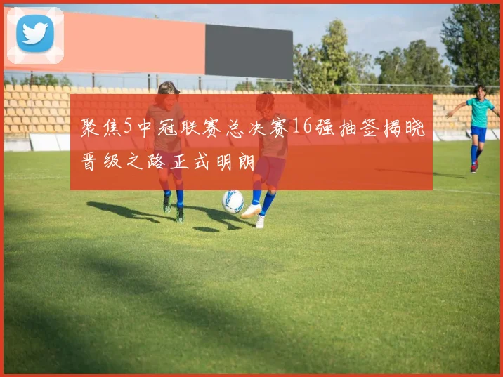 聚焦5中冠联赛总决赛16强抽签揭晓晋级之路正式明朗