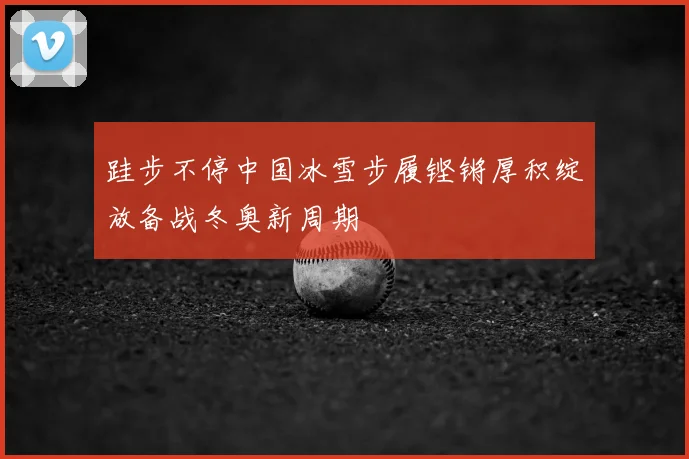 跬步不停中国冰雪步履铿锵厚积绽放备战冬奥新周期