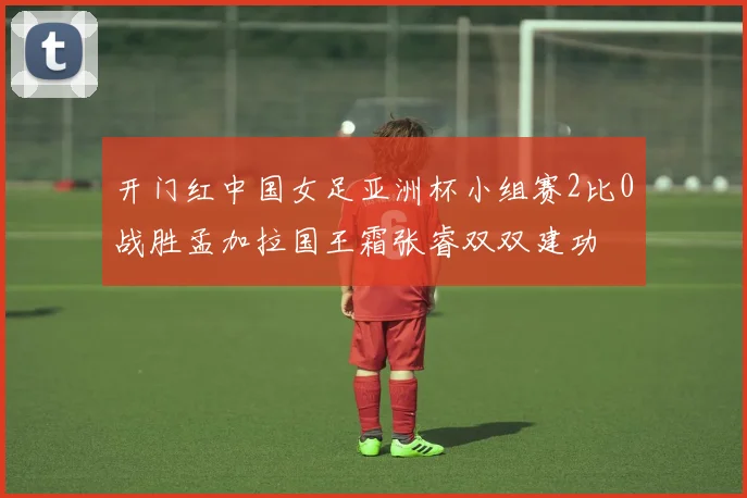 开门红中国女足亚洲杯小组赛2比0战胜孟加拉国王霜张睿双双建功