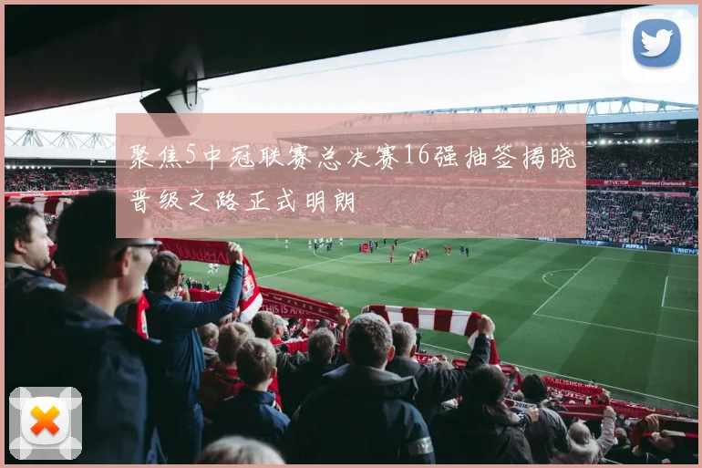 聚焦5中冠联赛总决赛16强抽签揭晓晋级之路正式明朗