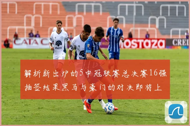 解析新出炉的5中冠联赛总决赛16强抽签结果黑马与豪门的对决即将上演