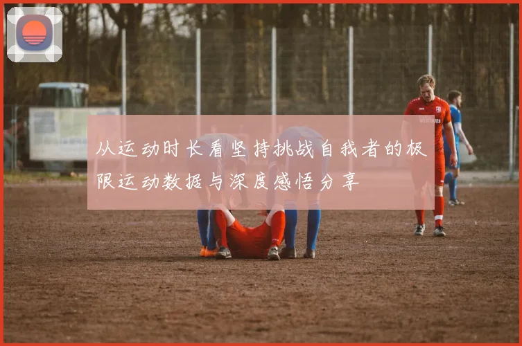 从运动时长看坚持挑战自我者的极限运动数据与深度感悟分享