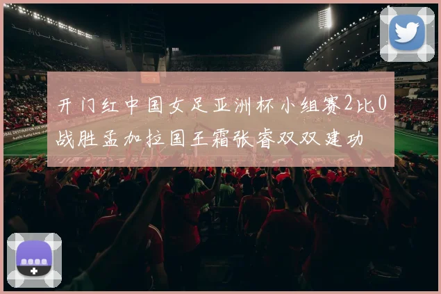 开门红中国女足亚洲杯小组赛2比0战胜孟加拉国王霜张睿双双建功