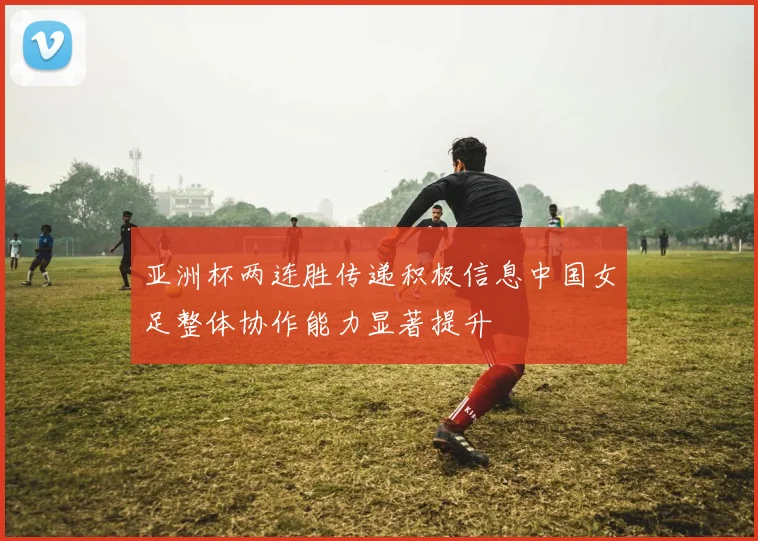 亚洲杯两连胜传递积极信息中国女足整体协作能力显著提升