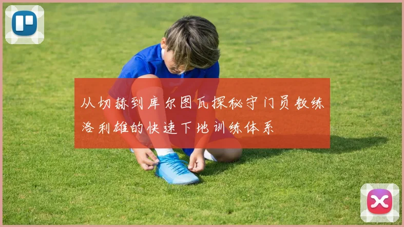 从切赫到库尔图瓦探秘守门员教练洛利雄的快速下地训练体系