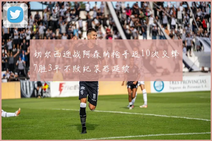 切尔西迎战阿森纳枪手近10次交锋7胜3平不败纪录恐延续